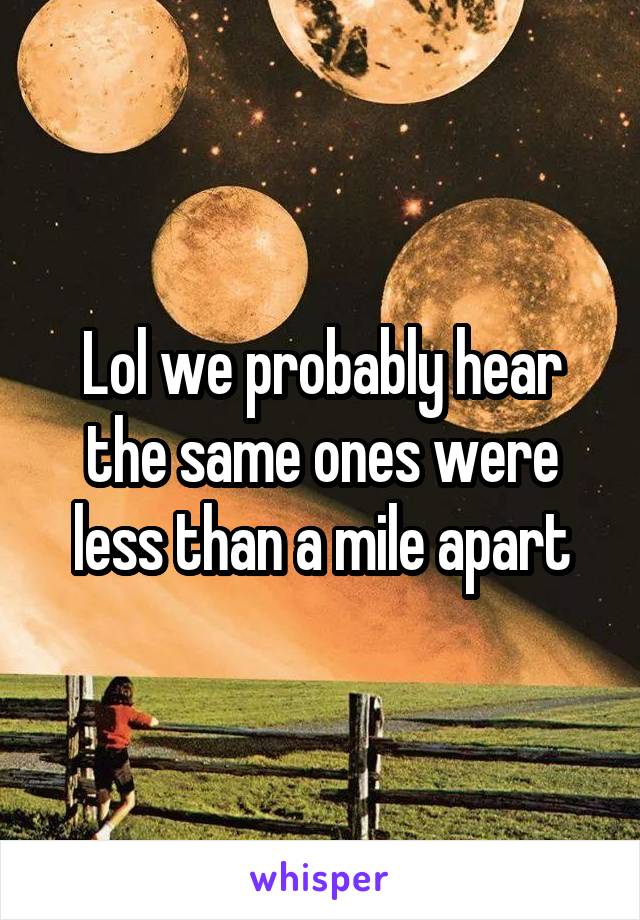 Lol we probably hear the same ones were less than a mile apart