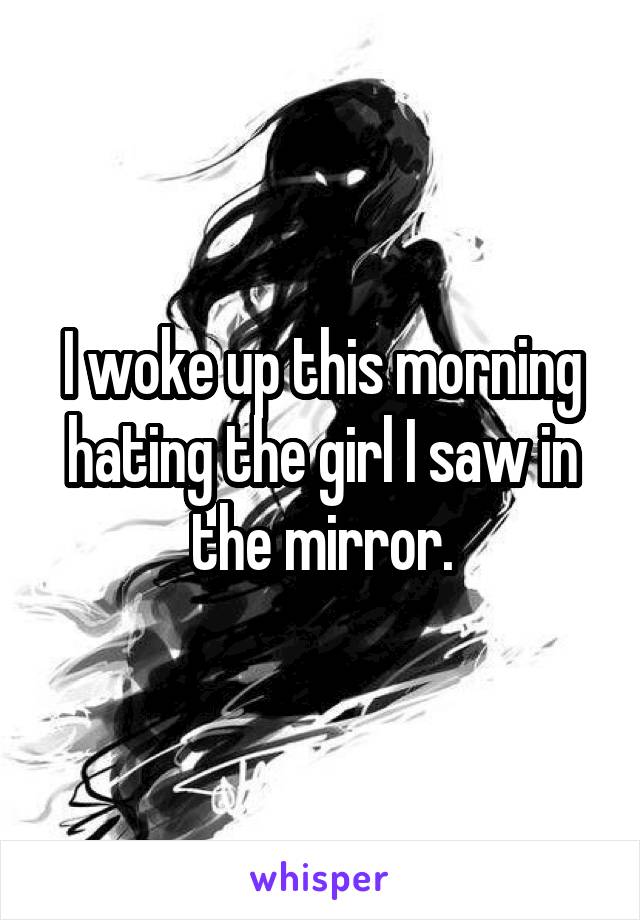 I woke up this morning hating the girl I saw in the mirror.
