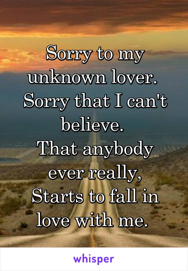 Sorry to my unknown lover. 
Sorry that I can't believe. 
That anybody ever really,
Starts to fall in love with me. 
