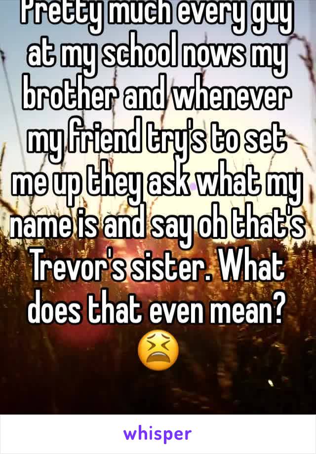 Pretty much every guy at my school nows my brother and whenever my friend try's to set me up they ask what my name is and say oh that's Trevor's sister. What does that even mean?😫