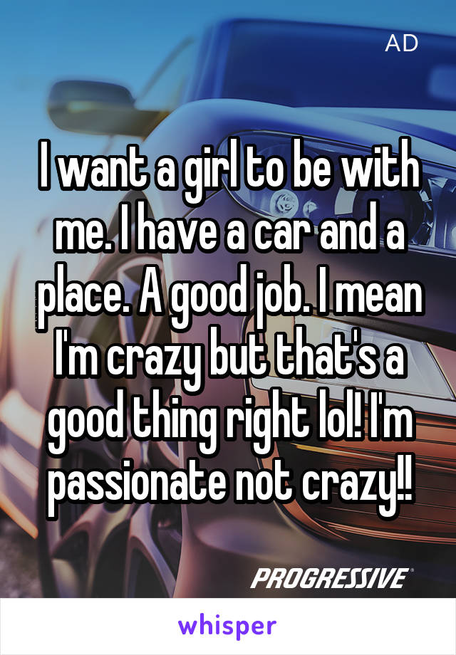 I want a girl to be with me. I have a car and a place. A good job. I mean I'm crazy but that's a good thing right lol! I'm passionate not crazy!!