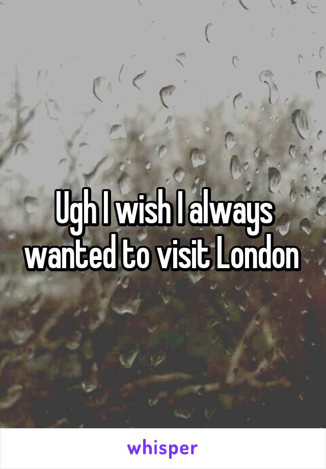 Ugh I wish I always wanted to visit London 