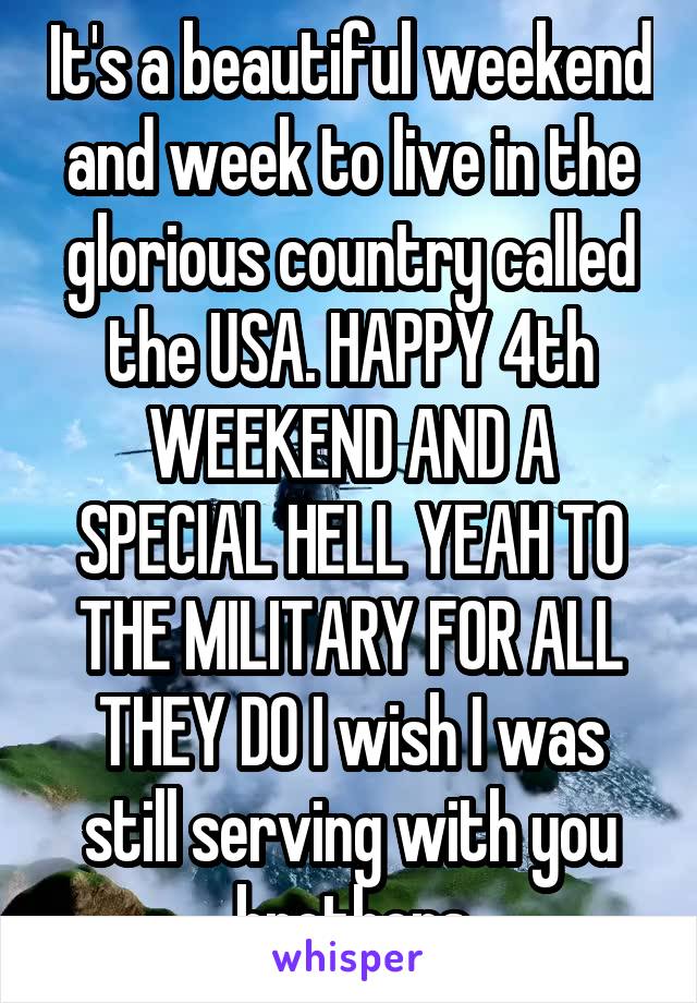 It's a beautiful weekend and week to live in the glorious country called the USA. HAPPY 4th WEEKEND AND A SPECIAL HELL YEAH TO THE MILITARY FOR ALL THEY DO I wish I was still serving with you brothers