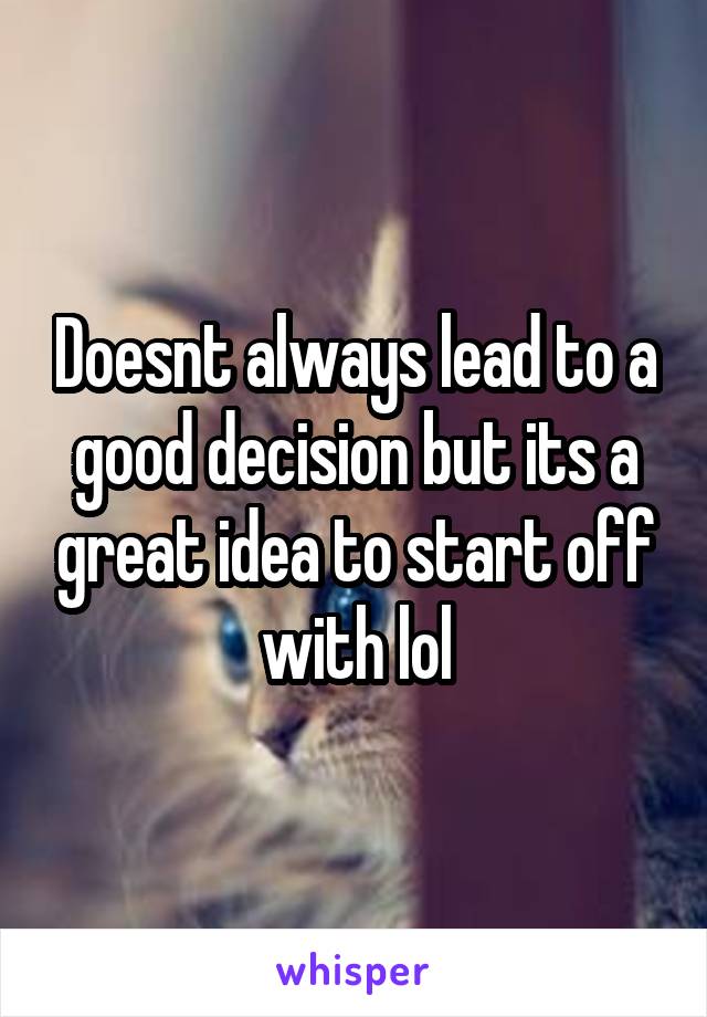 Doesnt always lead to a good decision but its a great idea to start off with lol