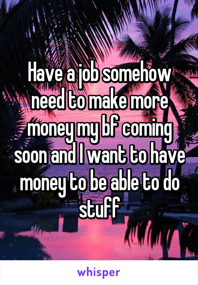 Have a job somehow need to make more money my bf coming soon and I want to have money to be able to do stuff