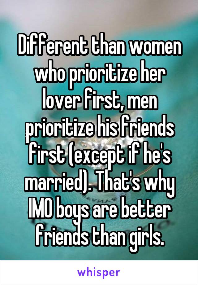 Different than women who prioritize her lover first, men prioritize his friends first (except if he's married). That's why IMO boys are better friends than girls.