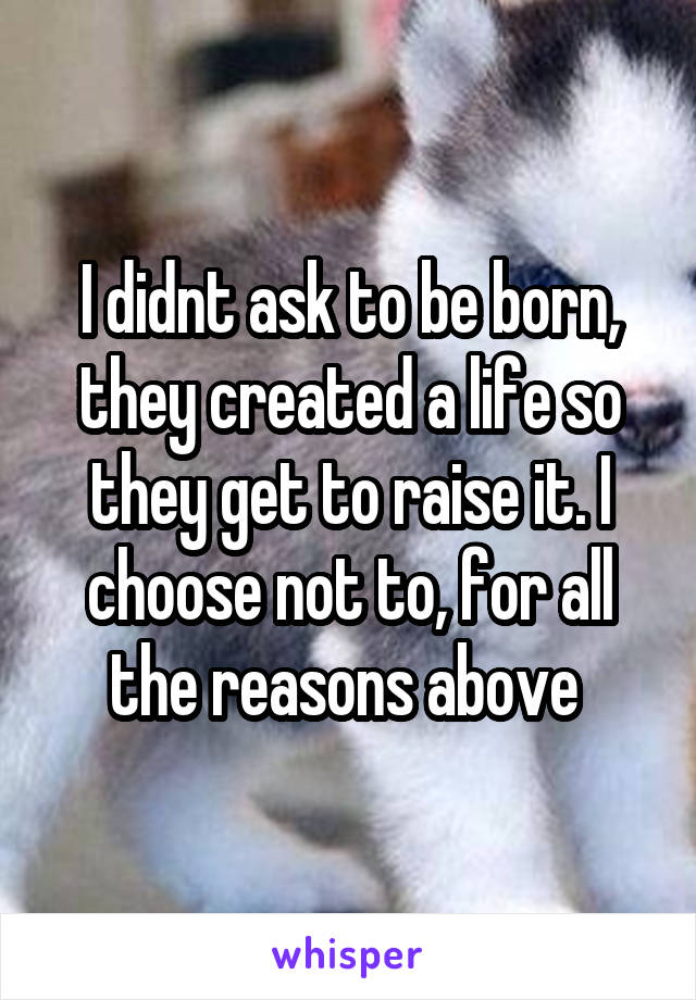 I didnt ask to be born, they created a life so they get to raise it. I choose not to, for all the reasons above 