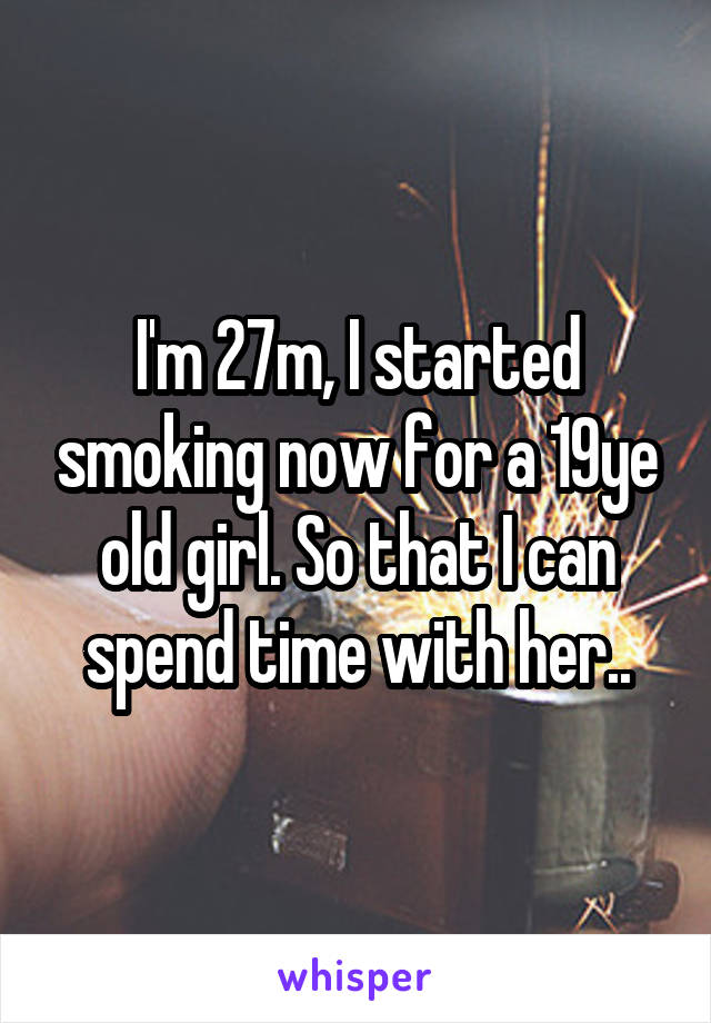 I'm 27m, I started smoking now for a 19ye old girl. So that I can spend time with her..