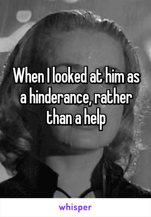 When I looked at him as a hinderance, rather than a help
