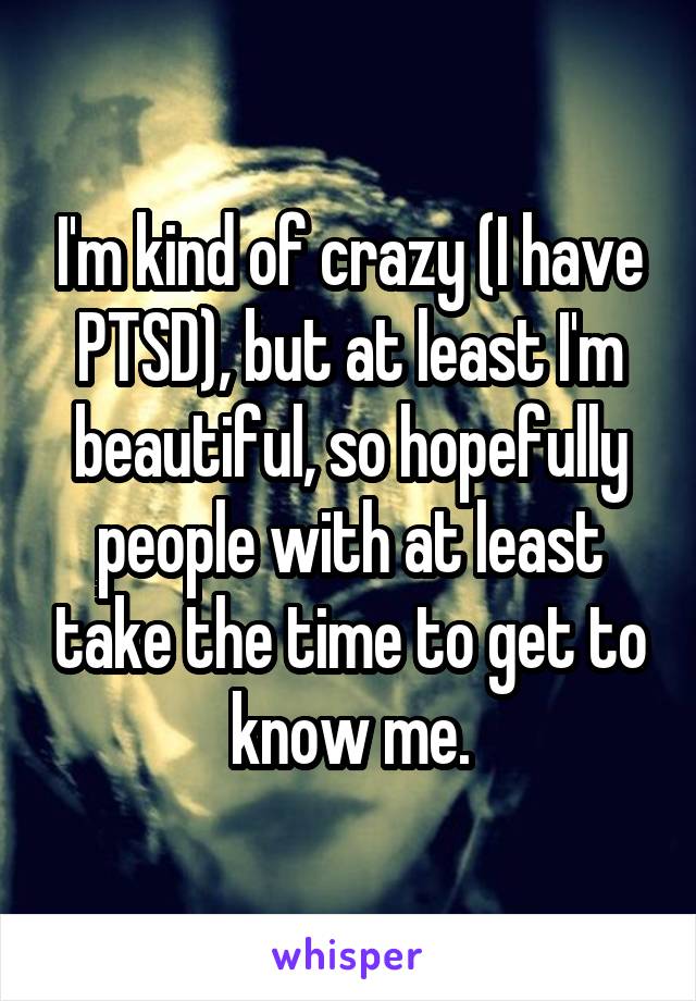 I'm kind of crazy (I have PTSD), but at least I'm beautiful, so hopefully people with at least take the time to get to know me.