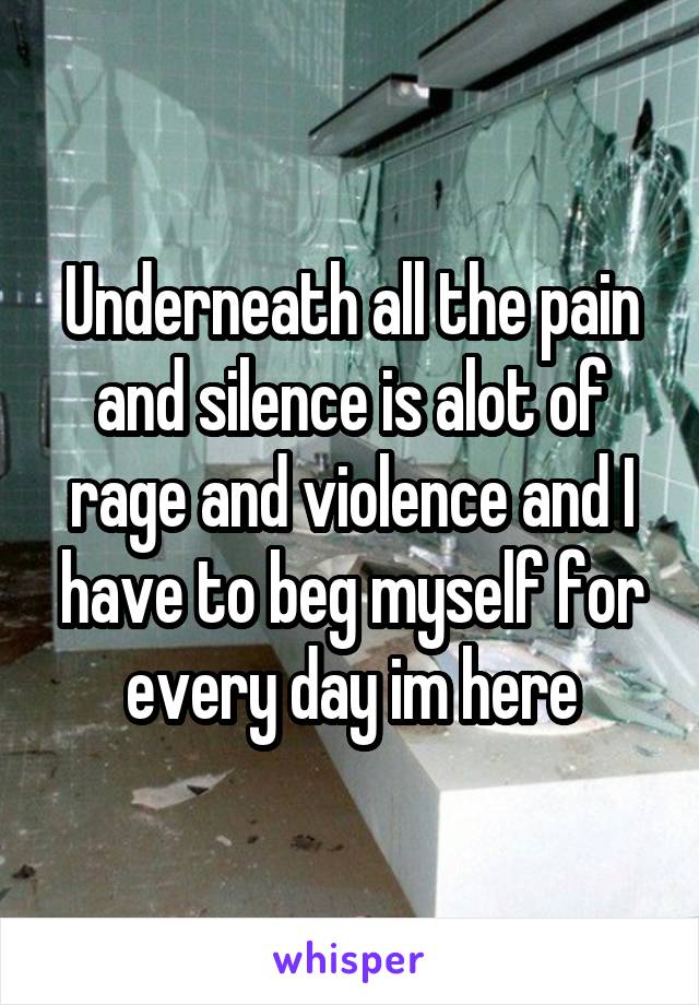 Underneath all the pain and silence is alot of rage and violence and I have to beg myself for every day im here