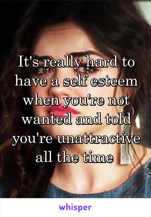 It's really hard to have a self esteem when you're not wanted and told you're unattractive all the time 