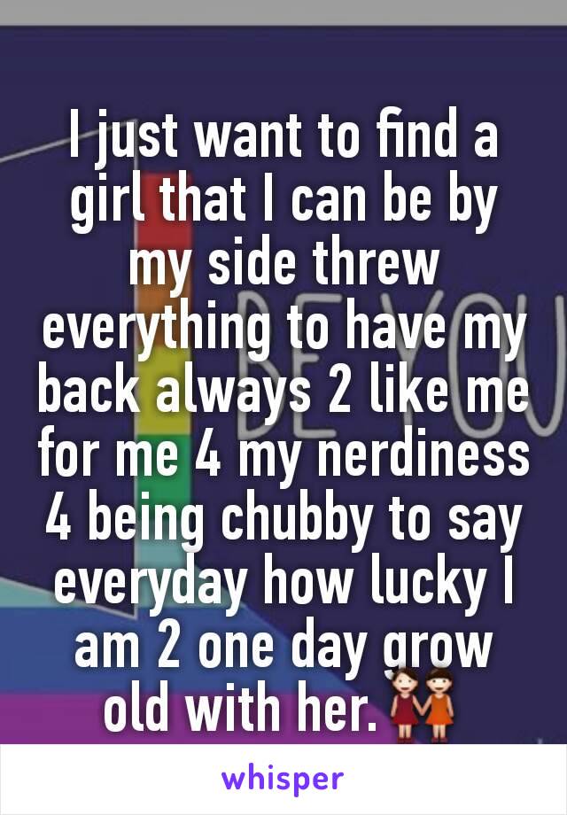 I just want to find a girl that I can be by my side threw everything to have my back always 2 like me for me 4 my nerdiness 4 being chubby to say everyday how lucky I am 2 one day grow old with her.👭