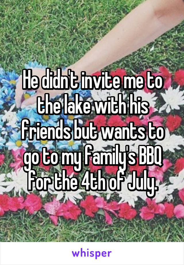 He didn't invite me to the lake with his friends but wants to go to my family's BBQ for the 4th of July.