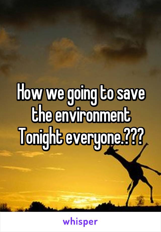 How we going to save the environment Tonight everyone.???