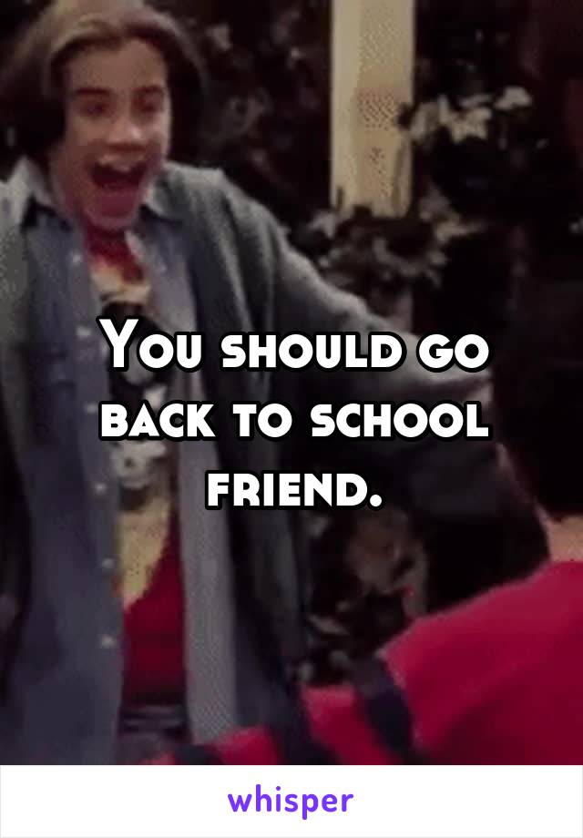 You should go back to school friend.