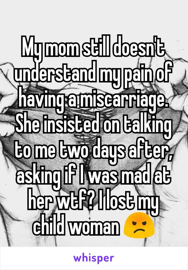 My mom still doesn't understand my pain of having a miscarriage. She insisted on talking to me two days after, asking if I was mad at her wtf? I lost my child woman 😡