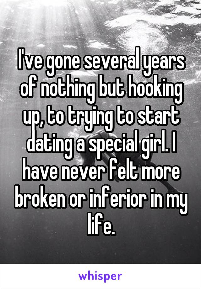 I've gone several years of nothing but hooking up, to trying to start dating a special girl. I have never felt more broken or inferior in my life.