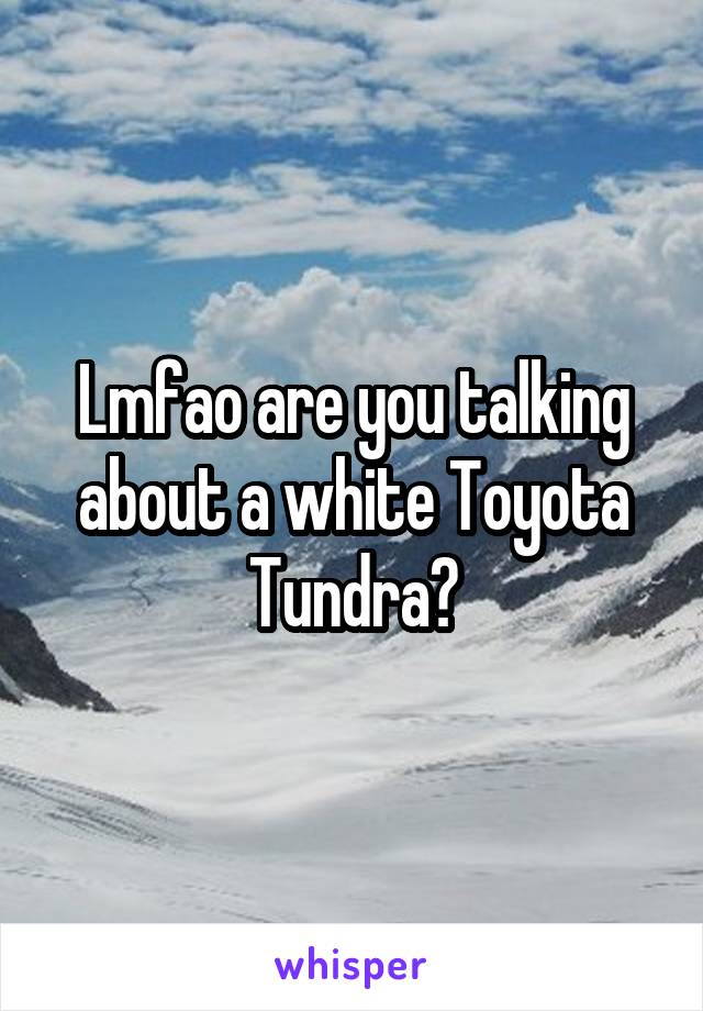 Lmfao are you talking about a white Toyota Tundra?