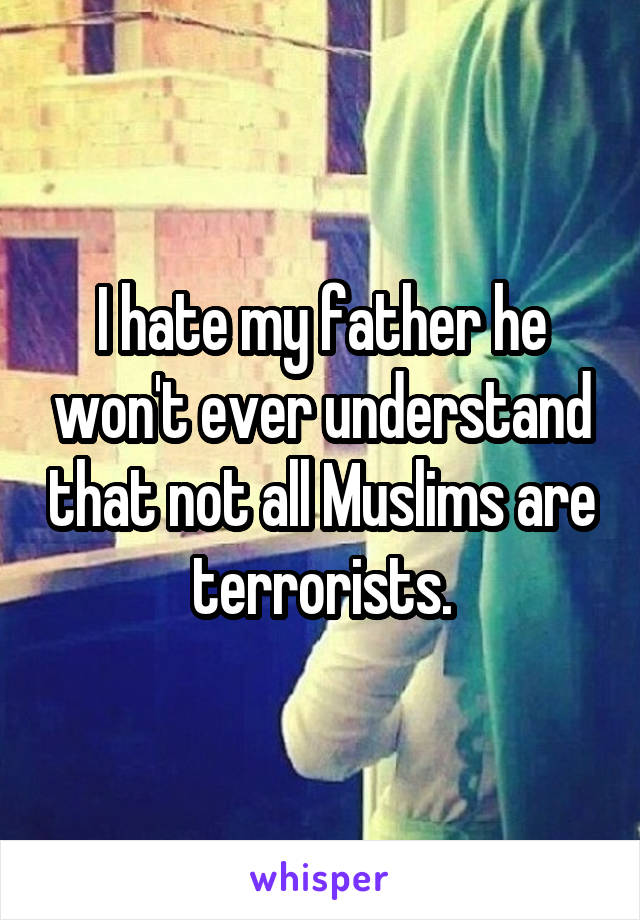 I hate my father he won't ever understand that not all Muslims are terrorists.