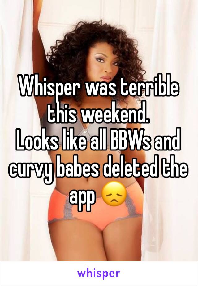 Whisper was terrible this weekend. 
Looks like all BBWs and curvy babes deleted the app 😞