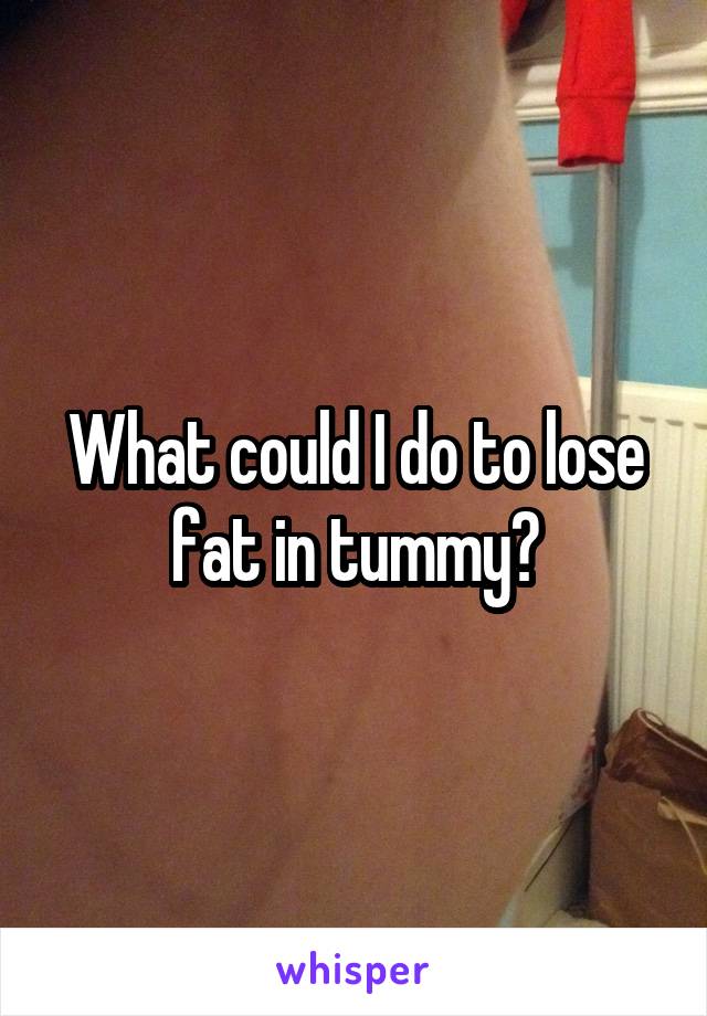 What could I do to lose fat in tummy?