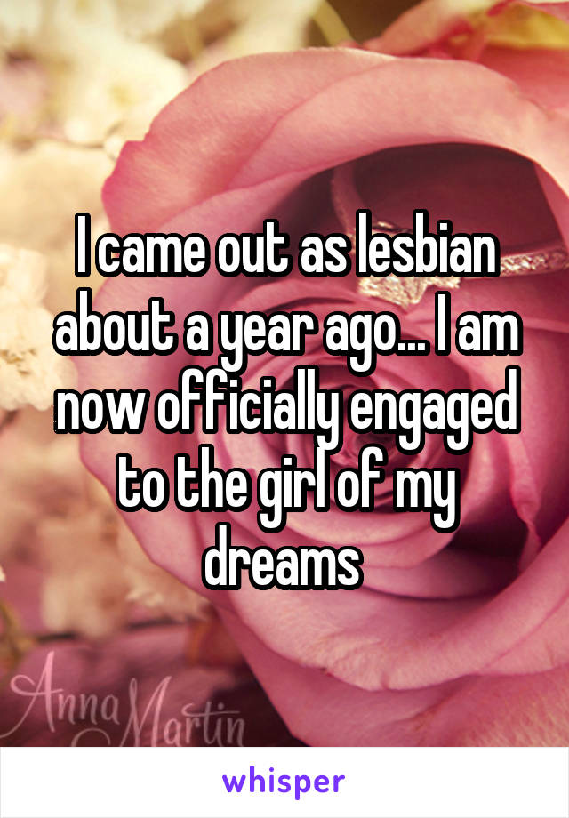 I came out as lesbian about a year ago... I am now officially engaged to the girl of my dreams 