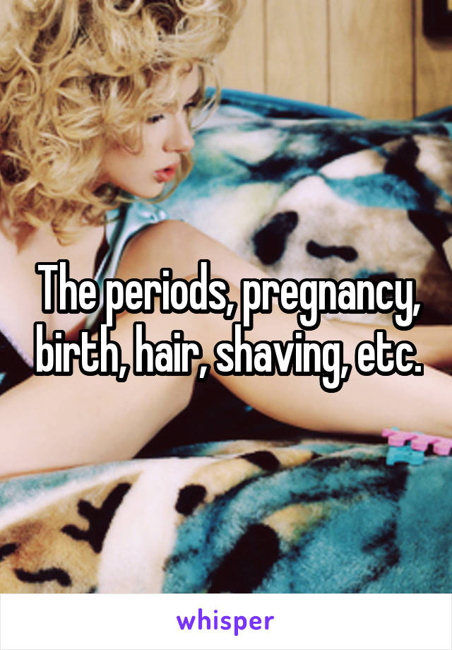 The periods, pregnancy, birth, hair, shaving, etc.