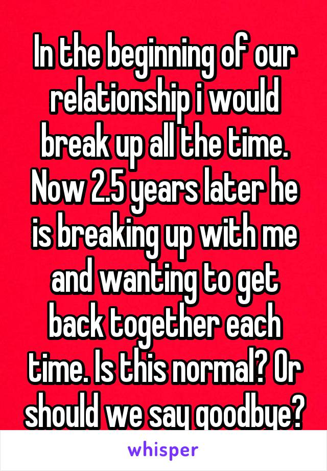 In the beginning of our relationship i would break up all the time. Now 2.5 years later he is breaking up with me and wanting to get back together each time. Is this normal? Or should we say goodbye?
