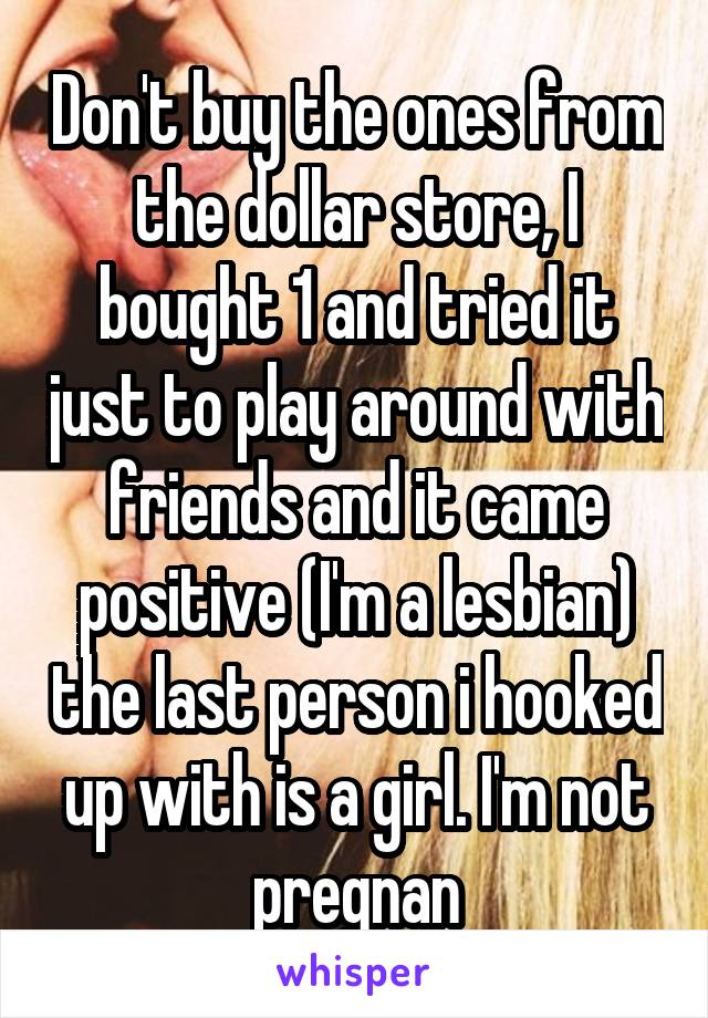 Don't buy the ones from the dollar store, I bought 1 and tried it just to play around with friends and it came positive (I'm a lesbian) the last person i hooked up with is a girl. I'm not pregnan
