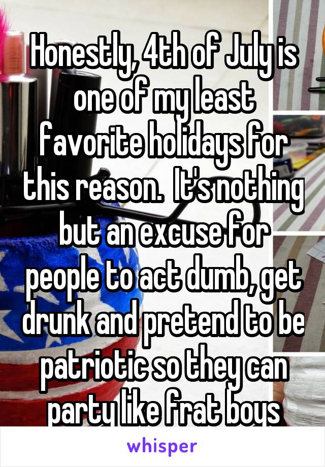 Honestly, 4th of July is one of my least favorite holidays for this reason.  It's nothing but an excuse for people to act dumb, get drunk and pretend to be patriotic so they can party like frat boys