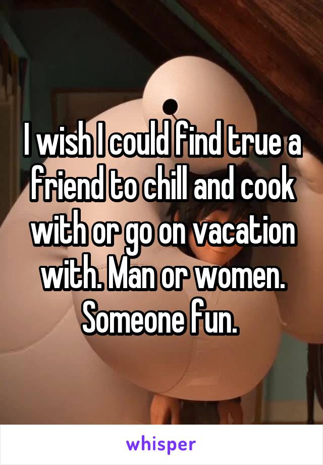 I wish I could find true a friend to chill and cook with or go on vacation with. Man or women. Someone fun. 