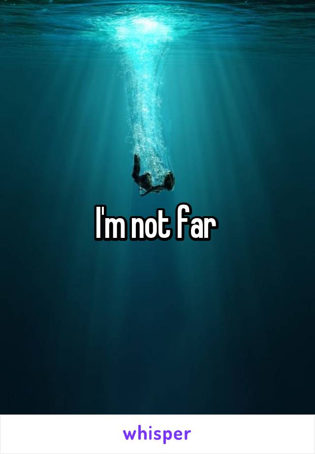 I'm not far 