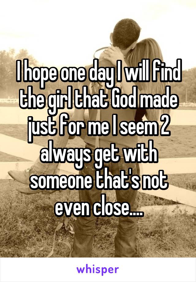 I hope one day I will find the girl that God made just for me I seem 2 always get with someone that's not even close....