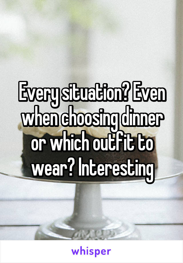 Every situation? Even when choosing dinner or which outfit to wear? Interesting