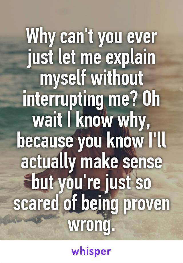Why can't you ever just let me explain myself without interrupting me? Oh wait I know why, because you know I'll actually make sense but you're just so scared of being proven wrong.