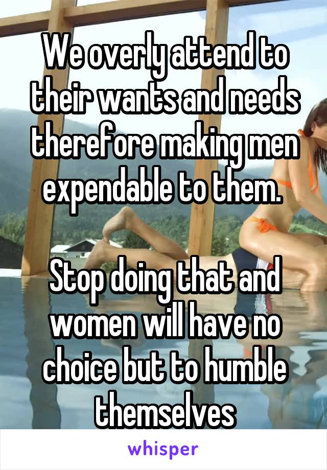 We overly attend to their wants and needs therefore making men expendable to them. 

Stop doing that and women will have no choice but to humble themselves