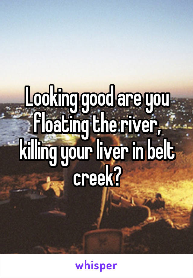 Looking good are you floating the river, killing your liver in belt creek?