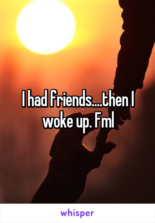 I had friends....then I woke up. Fml