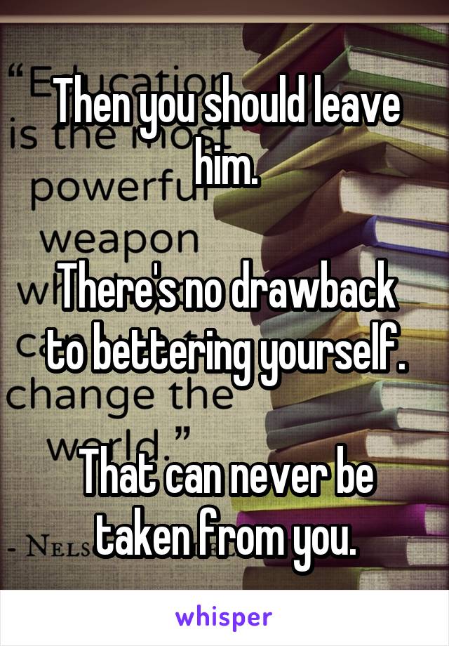 Then you should leave him.

There's no drawback to bettering yourself.

That can never be taken from you.