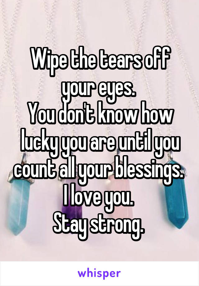 Wipe the tears off your eyes. 
You don't know how lucky you are until you count all your blessings. 
I love you. 
Stay strong. 