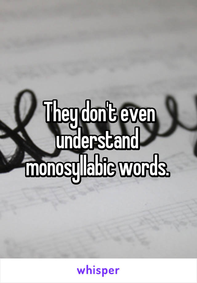 They don't even understand 
monosyllabic words. 