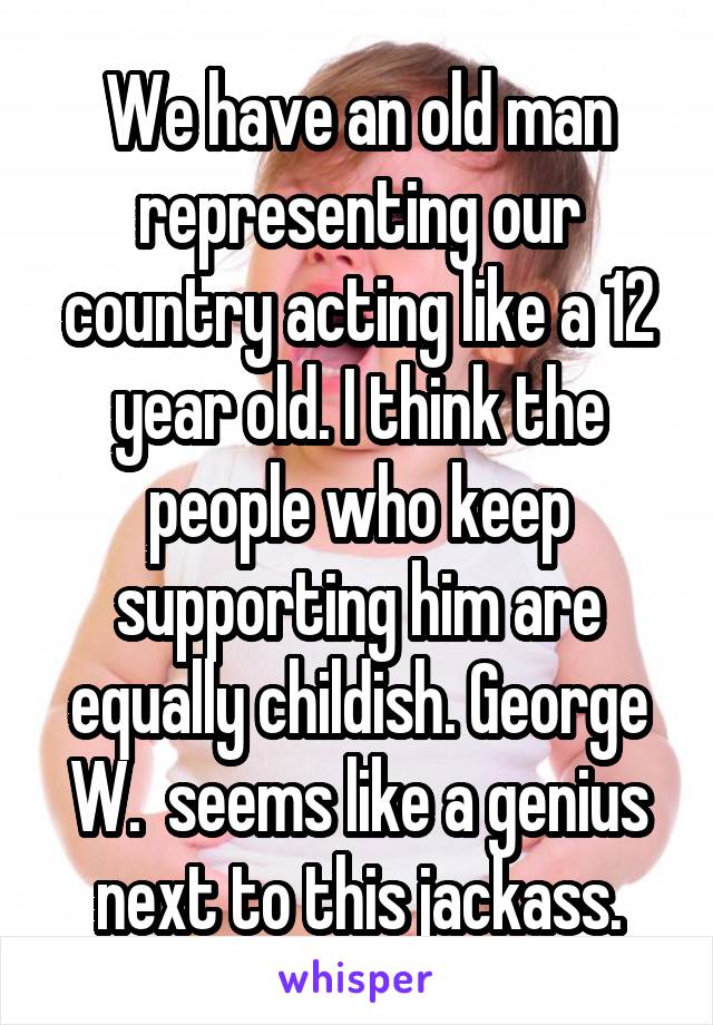 We have an old man representing our country acting like a 12 year old. I think the people who keep supporting him are equally childish. George W.  seems like a genius next to this jackass.