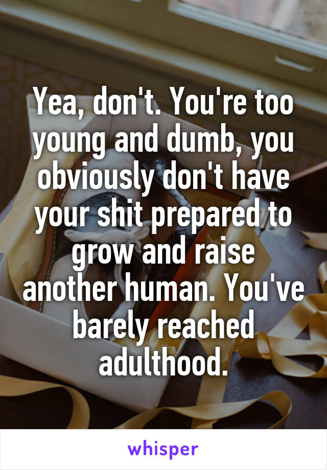 Yea, don't. You're too young and dumb, you obviously don't have your shit prepared to grow and raise another human. You've barely reached adulthood.