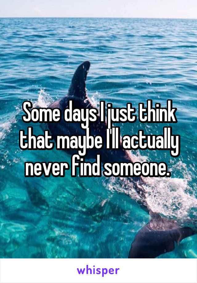 Some days I just think that maybe I'll actually never find someone. 
