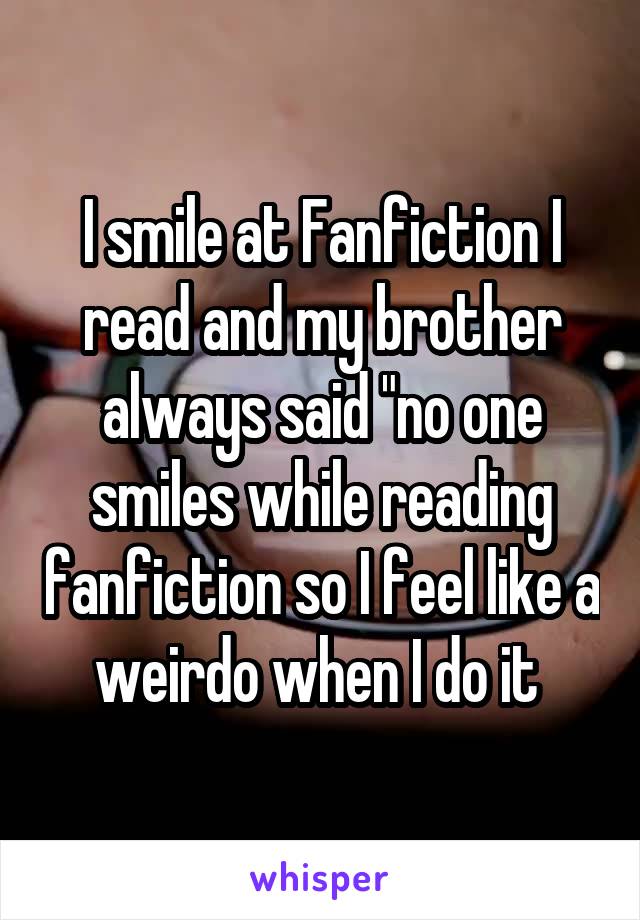 I smile at Fanfiction I read and my brother always said "no one smiles while reading fanfiction so I feel like a weirdo when I do it 