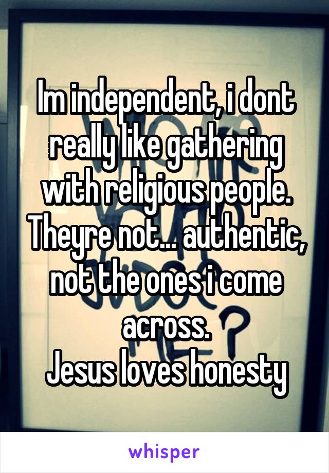 Im independent, i dont really like gathering with religious people. Theyre not... authentic, not the ones i come across.
Jesus loves honesty