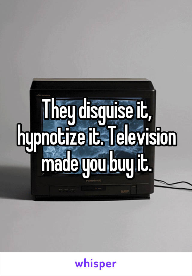 They disguise it, hypnotize it. Television made you buy it.