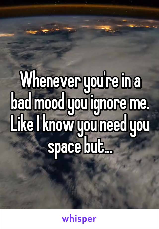 Whenever you're in a bad mood you ignore me. Like I know you need you space but...