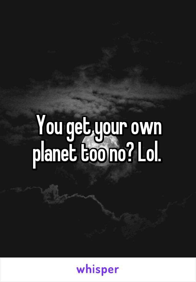 You get your own planet too no? Lol. 